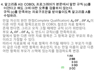4. 알고리즘 A는 COBOL 프로그래머가 본문에서 말한 규칙 (c)를 어겼다고 해도 그에 대한 오류를 검출하지 않는다. 규칙 (c)를 만족하는 자료구조만을 받아들이도록 알고리즘 A를수정하라.만일 자신의 완전 한정(Complete Qualification) 𝐴0 𝑂𝐹 .. 𝑂𝐹 𝐴𝑛이다른 어떤 자료 항목으로의 한 COBOL 참조인 자료 항목이 존재 한다면, 그리고 오직 그럴 때에만 규칙 (c)가 위반된다.부모 𝐴1 𝑂𝐹 .. 𝑂𝐹 𝐴𝑛도 반드시 규칙(c)를 만족하므로, 앞에서 말한 다른 어떤 자료 항목은 그 항목과 같은 부모의 후손이라고 가정할 수 있다.따라서 자료표에 새 자료 항목이 추가될 때마다 그 부모가 이름이 같은 다른 어떤 항목의 후손인지, 또는 만일 이름이 같은 다른 어떤 항목의 부모가 스택에 있는지를 점검하도록 변경. 1 AA  2 BB     3 CC     3 DD  2 CC(2)