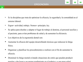 ERGONOMÍA

»
•





Es la disciplina que trata de optimizar la eficacia, la seguridad y la comodidad en el
entorno laboral.

•

Ergon= actividad, trabajo. Nomos= principio, ley.

•

Se aplica para diseñar y adaptar el lugar de trabajo al dentista, al personal auxiliar y
al paciente, para evitar problemas de salud y de aumentar la eficiencia.

•

Los objetivos de la ergonomía dental son:



Aumentar la eficacia del equipo desarrollando técnicas que reduzcan la fatiga
física.



Organizar y planificar los procedimientos a realizar con el fin de aumentar la
eficacia.



Disminuir la fatiga mental evitando situaciones de estrés que pueden producir



 