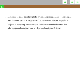 



»
•

Minimizar el riesgo de enfermedades profesionales relacionadas con patologías
posturales que afectan al sistema vascular y al sistema músculo esquelético.

•

Mejorar el bienestar y rendimiento del trabajo aumentando el confort. Las
relaciones agradables favorecen la eficacia del equipo profesional.



 