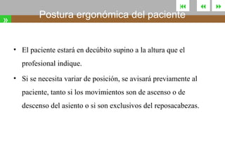 

»

Postura ergonómica del paciente
• El paciente estará en decúbito supino a la altura que el
profesional indique.

• Si se necesita variar de posición, se avisará previamente al
paciente, tanto si los movimientos son de ascenso o de
descenso del asiento o si son exclusivos del reposacabezas.





 