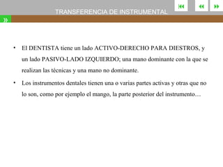 TRANSFERENCIA DE INSTRUMENTAL

»
•





El DENTISTA tiene un lado ACTIVO-DERECHO PARA DIESTROS, y
un lado PASIVO-LADO IZQUIERDO; una mano dominante con la que se
realizan las técnicas y una mano no dominante.

•

Los instrumentos dentales tienen una o varias partes activas y otras que no
lo son, como por ejemplo el mango, la parte posterior del instrumento…



 