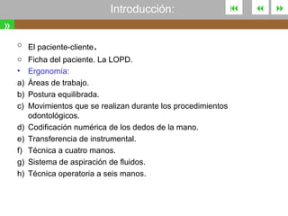 Introducción:

»
.

o El paciente-cliente
o Ficha del paciente. La LOPD.
•
a)
b)
c)
d)
e)
f)
g)
h)

Ergonomía:
Áreas de trabajo.
Postura equilibrada.
Movimientos que se realizan durante los procedimientos
odontológicos.
Codificación numérica de los dedos de la mano.
Transferencia de instrumental.
Técnica a cuatro manos.
Sistema de aspiración de fluidos.
Técnica operatoria a seis manos.







 