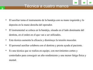 Técnica a cuatro manos

»
•





El auxiliar toma el instrumento de la bandeja con su mano izquierda y lo
deposita en la mano derecha del operador.

•

El instrumental se coloca en la bandeja, situada en el lado dominante del
dentista, en el orden en el que van a ser utilizados.

•

Esta técnica aumenta la eficacia y disminuye la tensión muscular.

•

El personal auxiliar colabora con el dentista y presta ayuda al paciente.

•

Es una técnica que se realiza en equipo, con movimientos cortos y
controlados para conseguir un alto rendimiento y una menor fatiga física y
mental.



 