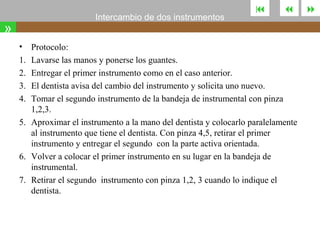 Intercambio de dos instrumentos

»
•
1.
2.
3.
4.
5.

6.
7.





Protocolo:
Lavarse las manos y ponerse los guantes.
Entregar el primer instrumento como en el caso anterior.
El dentista avisa del cambio del instrumento y solicita uno nuevo.
Tomar el segundo instrumento de la bandeja de instrumental con pinza
1,2,3.
Aproximar el instrumento a la mano del dentista y colocarlo paralelamente
al instrumento que tiene el dentista. Con pinza 4,5, retirar el primer
instrumento y entregar el segundo con la parte activa orientada.
Volver a colocar el primer instrumento en su lugar en la bandeja de
instrumental.
Retirar el segundo instrumento con pinza 1,2, 3 cuando lo indique el
dentista.



 