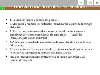 

Transferencia de materiales dentales

»
•
•
•

•
•
•



1. Lavarse las manos y ponerse los guantes.
2. Manipular y preparar los materiales inmediatamente antes de la entrega
al dentista.
3. Acercar con la mano derecha el material dental con los elementos
complementarios para manipularlos (la espátula, etc…) según las
indicaciones de la casa comercial.
4. Aproximarlo guardando una distancia de seguridad de 5 cm de la boca
del paciente.
5. La mano izquierda queda reservada para intercambios de instrumental o
intervenir en la limpieza de instrumental durante su uso.
Hay que tener en cuenta las instrucciones de la casa comercial y los
tiempos de fraguado.



 