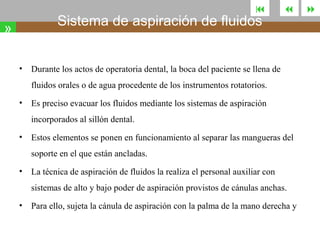 

Sistema de aspiración de fluidos

»
•



Durante los actos de operatoria dental, la boca del paciente se llena de
fluidos orales o de agua procedente de los instrumentos rotatorios.

•

Es preciso evacuar los fluidos mediante los sistemas de aspiración
incorporados al sillón dental.

•

Estos elementos se ponen en funcionamiento al separar las mangueras del
soporte en el que están ancladas.

•

La técnica de aspiración de fluidos la realiza el personal auxiliar con
sistemas de alto y bajo poder de aspiración provistos de cánulas anchas.

•

Para ello, sujeta la cánula de aspiración con la palma de la mano derecha y



 