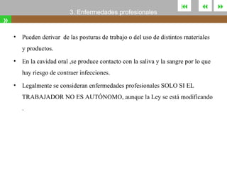 3. Enfermedades profesionales

»
•





Pueden derivar de las posturas de trabajo o del uso de distintos materiales
y productos.

•

En la cavidad oral ,se produce contacto con la saliva y la sangre por lo que
hay riesgo de contraer infecciones.

•

Legalmente se consideran enfermedades profesionales SOLO SI EL
TRABAJADOR NO ES AUTÓNOMO, aunque la Ley se está modificando
.



 