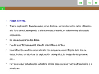 



»
•

FICHA DENTAL:

•

Tras la exploración llevada a cabo por el dentista, se transfieren los datos obtenidos
a la ficha dental, recogiendo la situación que presenta, el tratamiento y el aspecto
económico.

•

Se irán actualizando los datos.

•

Puede tener formato papel, soporte informático o ambos.

•

Normalmente está todo informatizado con programas que integran todo tipo de
datos, incluso las técnicas de exploración radiográfica, la fotografía del paciente,
etc…

•

Hay que seguir actualizando la historia clínica cada vez que vuelva a tratamiento o a
revisiones.



 
