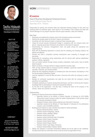 WORK EXPERIENCE
Head Of Business Development Enterprise Division
iContro Software (Asia) Pte.Ltd
December 2014 – Present
Responsible for opening new business leads and implement branding strategy for both sales and
marketing effort for Indonesia region. direct report to Vice President of the company and liaise with
General Manager for any program execution that will support operation, sales and marketing
Main Role :
• Developing and adapting the company vision to the changing business environment
• Defining the company goals for the short / medium and long term
• Coordinate with other divisional heads to implement these corporate goals
• Create the annual business development budget in compliance with the company policy and
ethical / corporate governance framework and present it to the board for approval
• Disseminating the executive management’s vision and goals among the operational and
supporting teams
• Work with the Marketing department to ensure that the marketing and branding initiatives are
efficient and effective
• Develop and build a competitive business development team consisting of managers and
executives
• Responsible for maintaining strong relationships with the internal staff, external stakeholders
(partners, officials, regulators)
• Carry out market research through industry contacts, publications, trade events, news to identify
ideas for growth
• Reach out directly or through partners to target prospective business deals
• Filter out high potential deals by analyzing business strategies, opportunity requirements / pre-
requisites / financials, and internal priorities
• Design the best negotiating strategies by considering the risks and rewards, and keeping in mind
the counter-parties preferences & goals
• Lead the negotiation to close the deal and draw in resources from within the company to make it
happen
• Manage all contractual requirements and align the end result with the company’s internal
operations and capabilities
• Constantly upgrading our business development techniques, and help in enhancing the company
knowledge base by participating in training and educational initiatives
• As the face of the organization, I will also help in building the brand of the company in the
industry, vendor and customer community
Achievements:
• Building and Opening Government Institution Relations:
o Appointed vendors by the Ministry of Industry Republic of Indonesia for 2016 BUMN
(Government owned company) project for system implementation in both process based
and discreet manufacture industry
o Singapore Embassy listed vendors preferred and endorsed for Indonesia
o Appointed vendors for the Ministry of Trade Republic of Indonesia for the distributions
company under the BUMN jurisdiction.
• Building ground network for major industrial area estate for market penetration:
o Kawasan Berikat Nusantara, Jakarta
o Kawasan Industri Pulogadung, Jakarta
o Kawasan Industri Jababeka, Bekasi
o Kawasan Industri Surya Cipta
o Kawasan Industri Kota Bukit Indah, Purwakarta
o Kawasan Industri Kujang, Cikampek
o Kawasan Industri Sentul, Bogor
o Kawasan Industri Cilegon, Banten
o Kawasan Industri Tugu Wijaya, Semarang
o Kawasan Industri Modern Cikande, Banten
• Setting new standard of Corporate Presentation Material and all the sales kit and collaterals.
Including email blast and news letter format as well as formal and legal letters format.
Taofiq Hidayah
Professional Business
Developer & Marketer
ABOUT ME
1. I am graduated from
Hotelier Industry
School In STP Nusa
Dua Bali Majored in the
General Administration
and Business
Development Division
2. I tenured my career for
the past 15 years in
Business Development
most of it in Hotelier
Industry, However
technology and
Business Solutions has
always been my
passion.
3. I am “Someone who
has high expectations
for my results. I am
confident in my ability
to produce, and while I
prepare for the worst, I
do the work necessary
to tilt the odds so that
the best will happen.
4. “Someone who wants
to work for a successful
company with strong
leadership and vision,
one that recognizes
and rewards
performers.”
5. “Someone who is
consistently growing
and takes the time to
continue learning even
though it’s not a direct
requirement of the job.
I find that many times,
my professional growth
is based on what I
study, both directly and
indirectly related to
work.”
CONTACT
Apartment Puri Park View
AC/17/6, Jl. Pesanggerahan
no. 88 Kebon Jeruk , Jakarta
+62 85737512955
taofiqhidayah@gmail.com
 