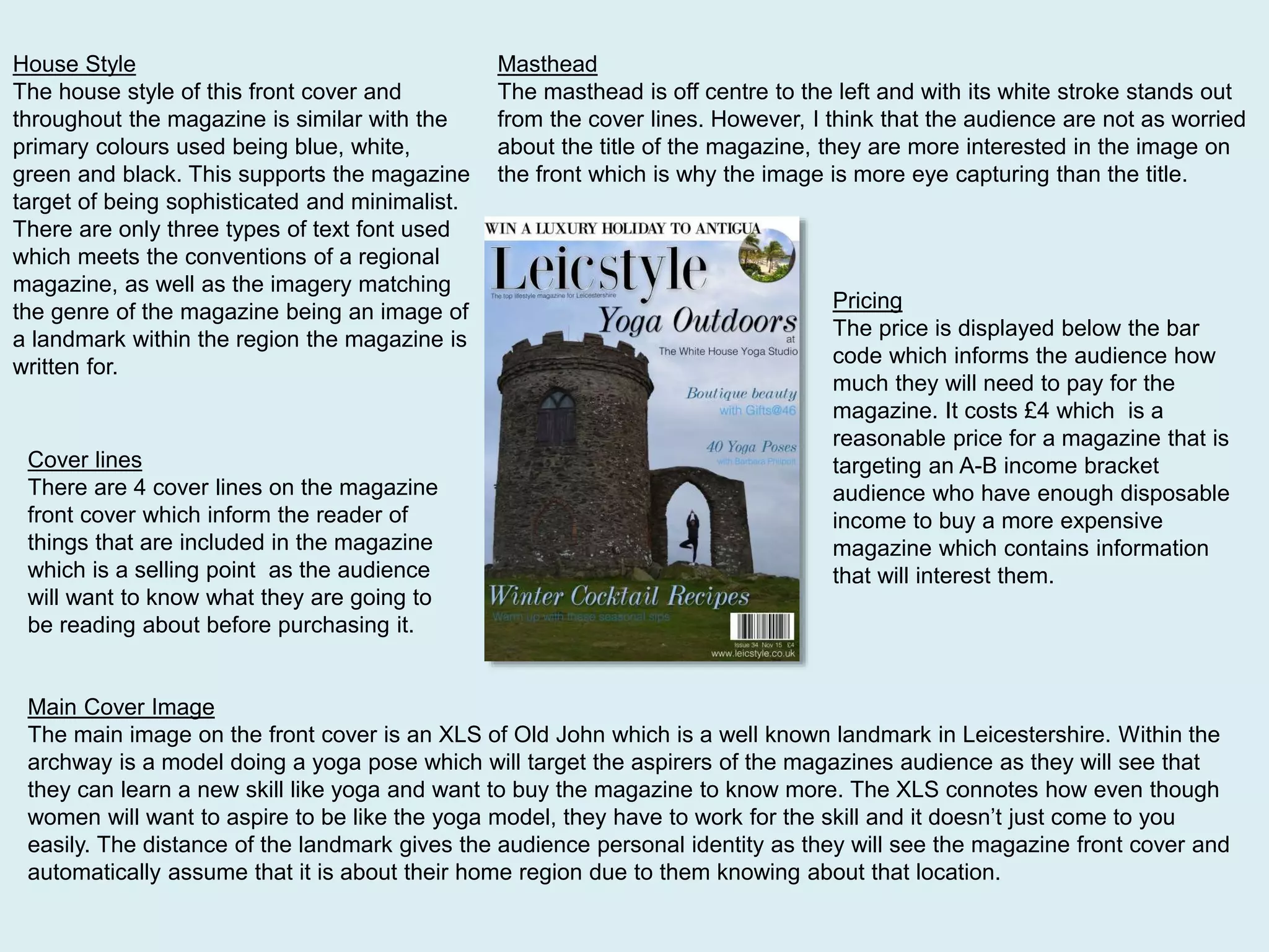 House Style
The house style of this front cover and
throughout the magazine is similar with the
primary colours used being blue, white,
green and black. This supports the magazine
target of being sophisticated and minimalist.
There are only three types of text font used
which meets the conventions of a regional
magazine, as well as the imagery matching
the genre of the magazine being an image of
a landmark within the region the magazine is
written for.
Main Cover Image
The main image on the front cover is an XLS of Old John which is a well known landmark in Leicestershire. Within the
archway is a model doing a yoga pose which will target the aspirers of the magazines audience as they will see that
they can learn a new skill like yoga and want to buy the magazine to know more. The XLS connotes how even though
women will want to aspire to be like the yoga model, they have to work for the skill and it doesn’t just come to you
easily. The distance of the landmark gives the audience personal identity as they will see the magazine front cover and
automatically assume that it is about their home region due to them knowing about that location.
Masthead
The masthead is off centre to the left and with its white stroke stands out
from the cover lines. However, I think that the audience are not as worried
about the title of the magazine, they are more interested in the image on
the front which is why the image is more eye capturing than the title.
Cover lines
There are 4 cover lines on the magazine
front cover which inform the reader of
things that are included in the magazine
which is a selling point as the audience
will want to know what they are going to
be reading about before purchasing it.
Pricing
The price is displayed below the bar
code which informs the audience how
much they will need to pay for the
magazine. It costs £4 which is a
reasonable price for a magazine that is
targeting an A-B income bracket
audience who have enough disposable
income to buy a more expensive
magazine which contains information
that will interest them.
 