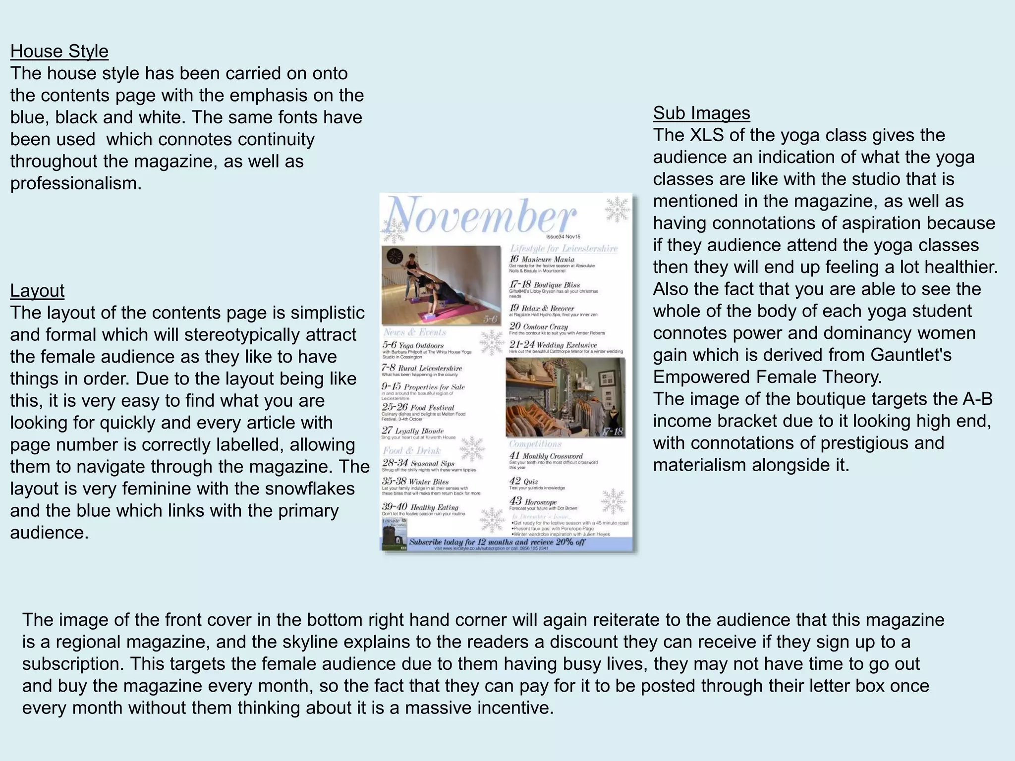House Style
The house style has been carried on onto
the contents page with the emphasis on the
blue, black and white. The same fonts have
been used which connotes continuity
throughout the magazine, as well as
professionalism.
Layout
The layout of the contents page is simplistic
and formal which will stereotypically attract
the female audience as they like to have
things in order. Due to the layout being like
this, it is very easy to find what you are
looking for quickly and every article with
page number is correctly labelled, allowing
them to navigate through the magazine. The
layout is very feminine with the snowflakes
and the blue which links with the primary
audience.
The image of the front cover in the bottom right hand corner will again reiterate to the audience that this magazine
is a regional magazine, and the skyline explains to the readers a discount they can receive if they sign up to a
subscription. This targets the female audience due to them having busy lives, they may not have time to go out
and buy the magazine every month, so the fact that they can pay for it to be posted through their letter box once
every month without them thinking about it is a massive incentive.
Sub Images
The XLS of the yoga class gives the
audience an indication of what the yoga
classes are like with the studio that is
mentioned in the magazine, as well as
having connotations of aspiration because
if they audience attend the yoga classes
then they will end up feeling a lot healthier.
Also the fact that you are able to see the
whole of the body of each yoga student
connotes power and dominancy women
gain which is derived from Gauntlet's
Empowered Female Theory.
The image of the boutique targets the A-B
income bracket due to it looking high end,
with connotations of prestigious and
materialism alongside it.
 