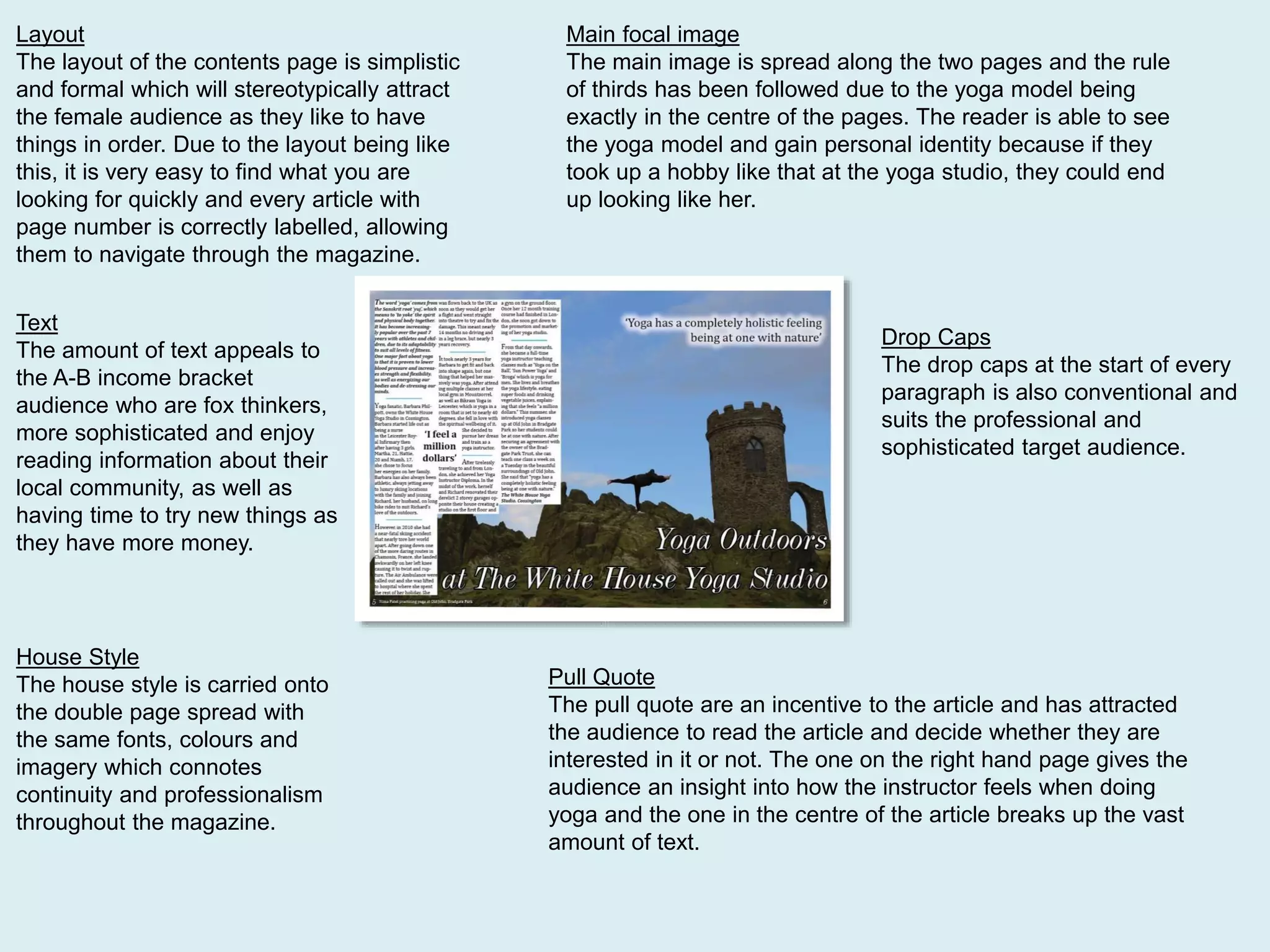 Layout
The layout of the contents page is simplistic
and formal which will stereotypically attract
the female audience as they like to have
things in order. Due to the layout being like
this, it is very easy to find what you are
looking for quickly and every article with
page number is correctly labelled, allowing
them to navigate through the magazine.
Main focal image
The main image is spread along the two pages and the rule
of thirds has been followed due to the yoga model being
exactly in the centre of the pages. The reader is able to see
the yoga model and gain personal identity because if they
took up a hobby like that at the yoga studio, they could end
up looking like her.
Pull Quote
The pull quote are an incentive to the article and has attracted
the audience to read the article and decide whether they are
interested in it or not. The one on the right hand page gives the
audience an insight into how the instructor feels when doing
yoga and the one in the centre of the article breaks up the vast
amount of text.
Text
The amount of text appeals to
the A-B income bracket
audience who are fox thinkers,
more sophisticated and enjoy
reading information about their
local community, as well as
having time to try new things as
they have more money.
House Style
The house style is carried onto
the double page spread with
the same fonts, colours and
imagery which connotes
continuity and professionalism
throughout the magazine.
Drop Caps
The drop caps at the start of every
paragraph is also conventional and
suits the professional and
sophisticated target audience.
 