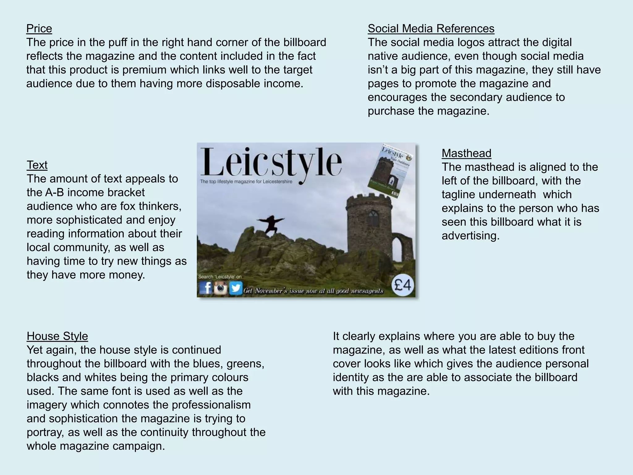 Price
The price in the puff in the right hand corner of the billboard
reflects the magazine and the content included in the fact
that this product is premium which links well to the target
audience due to them having more disposable income.
Text
The amount of text appeals to
the A-B income bracket
audience who are fox thinkers,
more sophisticated and enjoy
reading information about their
local community, as well as
having time to try new things as
they have more money.
Social Media References
The social media logos attract the digital
native audience, even though social media
isn’t a big part of this magazine, they still have
pages to promote the magazine and
encourages the secondary audience to
purchase the magazine.
Masthead
The masthead is aligned to the
left of the billboard, with the
tagline underneath which
explains to the person who has
seen this billboard what it is
advertising.
House Style
Yet again, the house style is continued
throughout the billboard with the blues, greens,
blacks and whites being the primary colours
used. The same font is used as well as the
imagery which connotes the professionalism
and sophistication the magazine is trying to
portray, as well as the continuity throughout the
whole magazine campaign.
It clearly explains where you are able to buy the
magazine, as well as what the latest editions front
cover looks like which gives the audience personal
identity as the are able to associate the billboard
with this magazine.
 