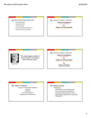 HR Indiana 2018 Candor slides 8/20/2018
2
© 2016 Faurote Group, All Rights Reserved.
Why Do Most Organizations Fail?
• UNCOMFORTABLE
• CONFRONTATION
• HURT FEELINGS
• Coaching/Feedback/Feedforward is undervalued
• People are not held accountable
© 2016 Faurote Group, All Rights Reserved.
Coaching / Feedback / Feedforward
Culture of Compliance
(“I have to do it. HR said.”)
Vs.
Culture of Communication
(“On-going – not necessarily effective.”)
© 2016 Faurote Group, All Rights Reserved.
“The single biggest problem in
communication is the illusion
that it has taken place.”
George Bernard Shaw
(1856 – 1950)
© 2016 Faurote Group, All Rights Reserved.
Coaching / Feedback / Feedforward
Culture of Compliance
(“I have to do it. HR said.”)
Vs.
Culture of Communication
(“On-going – not necessarily effective.”)
Vs.
Culture of Candor
(“open, honest, continual.”)
© 2016 Faurote Group, All Rights Reserved.
Agree or Disagree?
A Culture of Candor leads to effective
Coaching,
Leadership,
and overall increase in
Engagement and Performance.
Activity 
© 2016 Faurote Group, All Rights Reserved.
Radical Candor
• Philosophy
–Build Radically Candid Relationships
–Get, Give and Encourage Guidance
–Understand What Drives Each Person
–Drive Results Collaboratively using Growth
Management
 