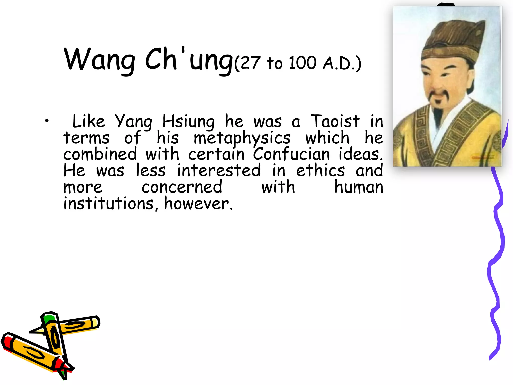 Wang Ch'ung(27 to 100 A.D.) 
• Like Yang Hsiung he was a Taoist in 
terms of his metaphysics which he 
combined with certain Confucian ideas. 
He was less interested in ethics and 
more concerned with human 
institutions, however. 
 