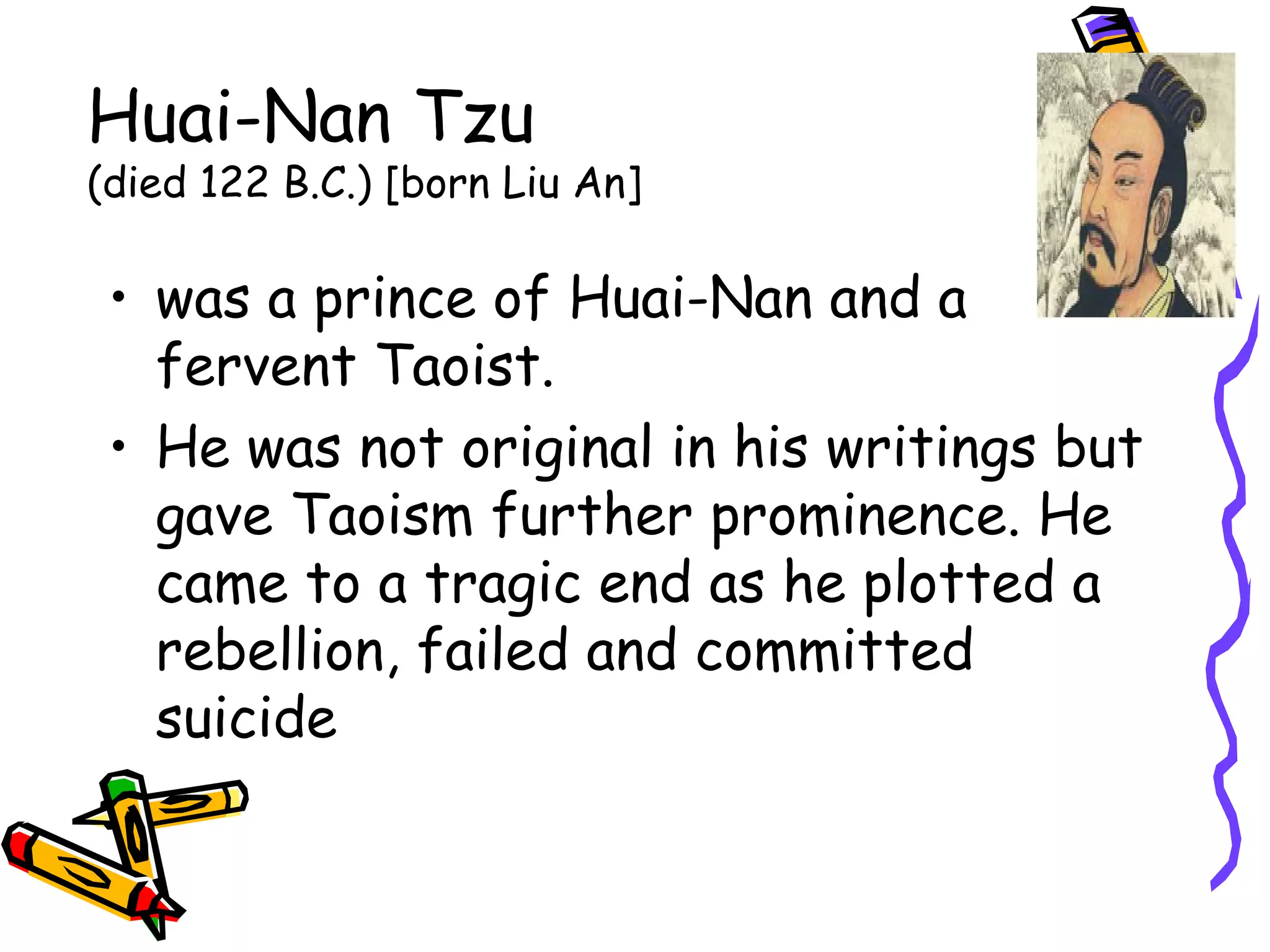 Huai-Nan Tzu 
(died 122 B.C.) [born Liu An] 
• was a prince of Huai-Nan and a 
fervent Taoist. 
• He was not original in his writings but 
gave Taoism further prominence. He 
came to a tragic end as he plotted a 
rebellion, failed and committed 
suicide 
 