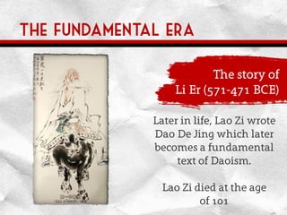 The fundamental era
The story of
Li Er (571-471 BCE)
Later in life, Lao Zi wrote
Dao De Jing which later
becomes a fundamental
text of Daoism.
Lao Zi died at the age
of 101
 