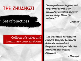 The zhuangzi
Set of practices
Collects of stories and
imaginary conversations
“Life is bounded. Knowledge is
bounded. Using the bounded to
follow the unbounded is
dangerous. And if you take that
knowledge, that is really
dangerous.”
- Zhuangzi
“Flow by whatever happens and
let yourself be free. Stay
centered by accepting whatever
you are doing. This is the
ultimate.”
- Zhuangzi
 