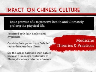 Impact on Chinese culture
Architecture in natural
environments
Medicine
Theories & Practices
Possessed both faith healers and
hygienists.
Consider their patients as a “whole”
rather than just their illness.
See the lack of harmony with nature
because it is a major contributor to
illness, disorders, and other ailments.
Basic premise of = to preserve health and ultimately
prolong the physical life.
 
