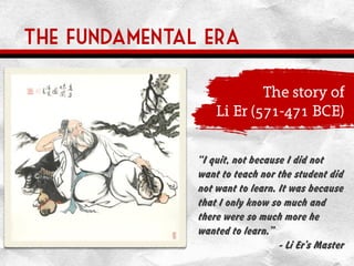 The fundamental era
The story of
Li Er (571-471 BCE)
“I quit, not because I did not
want to teach nor the student did
not want to learn. It was because
that I only know so much and
there were so much more he
wanted to learn.”
- Li Er’s Master
 