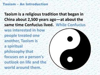 Taoism is a religious tradition that began in
China about 2,500 years ago—at about the
same time Confucius lived. While Confucius
was interested in how
people treated one
another, Taoism is
a spiritual
philosophy that
focuses on a person's
outlook on life and the
world around them.
Taoism – An Introduction
 