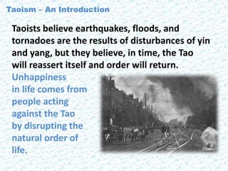 Taoists believe earthquakes, floods, and
tornadoes are the results of disturbances of yin
and yang, but they believe, in time, the Tao
will reassert itself and order will return.
Unhappiness
in life comes from
people acting
against the Tao
by disrupting the
natural order of
life.
Taoism – An Introduction
 