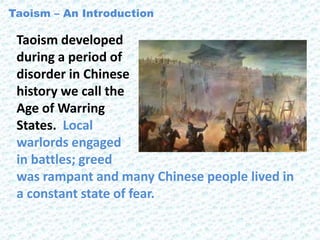 Taoism developed
during a period of
disorder in Chinese
history we call the
Age of Warring
States. Local
warlords engaged
in battles; greed
was rampant and many Chinese people lived in
a constant state of fear.
Taoism – An Introduction
 