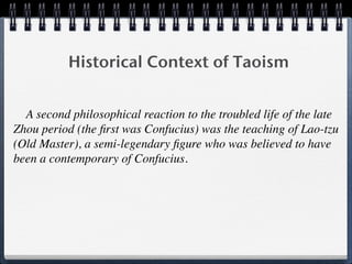 Historical Context of Taoism


  A second philosophical reaction to the troubled life of the late
Zhou period (the ﬁrst was Confucius) was the teaching of Lao-tzu
(Old Master), a semi-legendary ﬁgure who was believed to have
been a contemporary of Confucius.
 