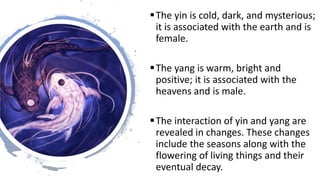The yin is cold, dark, and mysterious;
it is associated with the earth and is
female.
The yang is warm, bright and
posit...