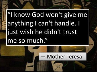 “I know God won't give me
anything I can't handle. I
just wish he didn't trust
me so much.”
― Mother Teresa
 