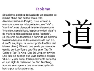 Taoísmo
El taoísmo, palabra derivada de un carácter del
idioma chino que se lee Tao o Dào
(Romanización en Pinyin). Este término a
menudo suele ser interpretado como "vía" o
"camino", más bien podría entenderse como
"intuición, sensibilidad, espontaneidad, vida" o
de manera más abstracta como "sentido".
El Taoísmo se desarrolló a partir de un sistema
filosófico basado en las escrituras de Lao Tzu
(Lao Zi, en pinyin, la transcripción fonética del
idioma chino). El texto que se da por sentado
escrito por Lao-Tzu o Lao-Tse es el Tao Te
Ching o Tao Te King (Dào Dé Jing, en pinyin).
Lao Tzu, se supone que vivió durante el siglo
VI a. C. y, por ende, tradicionalmente se fecha
en ese siglo la redacción del Tao Te Ching,
aunque se conjetura que es una recopilación
hecha por varias personas.
 