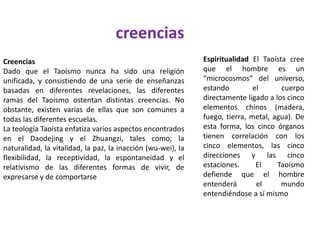 creencias
Creencias
Dado que el Taoísmo nunca ha sido una religión
unificada, y consistiendo de una serie de enseñanzas
basadas en diferentes revelaciones, las diferentes
ramas del Taoísmo ostentan distintas creencias. No
obstante, existen varias de ellas que son comunes a
todas las diferentes escuelas.
La teología Taoísta enfatiza varios aspectos encontrados
en el Daodejing y el Zhuangzi, tales como; la
naturalidad, la vitalidad, la paz, la inacción (wu-wei), la
flexibilidad, la receptividad, la espontaneidad y el
relativismo de las diferentes formas de vivir, de
expresarse y de comportarse
Espiritualidad El Taoísta cree
que el hombre es un
“microcosmos” del universo,
estando el cuerpo
directamente ligado a los cinco
elementos chinos (madera,
fuego, tierra, metal, agua). De
esta forma, los cinco órganos
tienen correlación con los
cinco elementos, las cinco
direcciones y las cinco
estaciones. El Taoísmo
defiende que el hombre
entenderá el mundo
entendiéndose a sí mismo
 