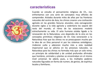 Cuando se estudia el pensamiento religioso de Ch., nos
enfrentamos con una serie de conceptos muy difíciles de
comprender. Aislados durante miles de años por las fronteras
naturales del centro de Asia, los chinos crearon una civilización
agrícola en las grandes llanuras aluviales; esta consagración
durante siglos a la vida agrícola y sedentaria los separó del
resto del mundo; el ritmo de las estaciones modeló
estrechamente su vida. El acto humano estaba ligado a la
renovación de la Naturaleza; uno dependía de la otra en los
conceptos primitivos religiosos de Ch. Esta veneración a la
Naturaleza hizo que los chinos no se preocupasen mucho por
la idea de un Dios personal ni por los sistemas ontológicos;
rindieron culto y adoraron mucho más a esta realidad
impersonal que se adivina en los procesos naturales. La
Naturaleza para los chinos no formaba más que un solo reino;
un principio de solidaridad y de unidad profundas afirmaba
que hombres, animales y plantas se encontraban en el mismo
nivel universal. Se adoró, pues, a los múltiples poderes
naturales figurados en forma de numen, de genios, de espíritus
locales y familiares.
características
 