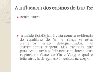 A influencia dos ensinos de Lao Tsé




Acupuntura

A saúde fisiológica é vista como a evidência
do equilíbrio do Yin e Yang. Se estes
elementos
estão
desequilibrados,
as
enfermidades surgem. Eles ensinam que
para restaurar a saúde necessita haver uma
ruptura no fluxo do Yin e Yang, o qual é
feito através de agulhas inseridas no corpo.

 