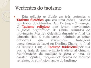 Vertentes do taoísmo


Esta religião se divide em três vertentes, o
Taoismo filosófico que era uma escola baseada
nos textos dos filósofos Dao De Jing e Zhuangzi;
O Taoismo religioso que foram movimentos
religiosos organizados da China, oriundos do
movimento Mestres Celestiais durante o final da
Dinastia Han e, mais tarde, incluindo as seitas
ortodoxas
que
reivindicam
linhagens
descendentes de Laozi ou Daoling Zhang no final
da dinastia Han; O Taoismo tradicional,por sua
vez, se trata de uma religião tradicional chinesa.
Manifestações da tradição religiosa chinesa, de
caráter popular, integram elementos do taoismo
religioso, do confucionismo e do budismo.

 