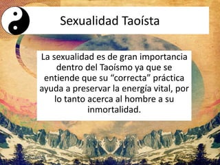 La sexualidad es de gran importancia
dentro del Taoísmo ya que se
entiende que su “correcta” práctica
ayuda a preservar la energía vital, por
lo tanto acerca al hombre a su
inmortalidad.
Sexualidad Taoísta
 