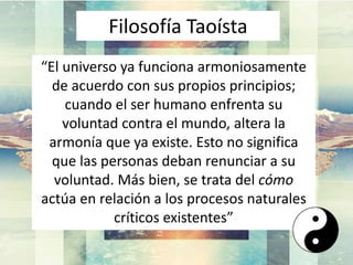 “El universo ya funciona armoniosamente
de acuerdo con sus propios principios;
cuando el ser humano enfrenta su
voluntad contra el mundo, altera la
armonía que ya existe. Esto no significa
que las personas deban renunciar a su
voluntad. Más bien, se trata del cómo
actúa en relación a los procesos naturales
críticos existentes”
Filosofía Taoísta
 