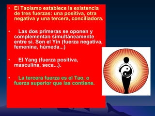 El Taoísmo establece la existencia de tres fuerzas: una positiva, otra negativa y una tercera, conciliadora .  Las dos primeras se oponen y complementan simultáneamente entre sí. Son el Yin (fuerza negativa, femenina, húmeda...) El Yang (fuerza positiva, masculina, seca...).  La tercera fuerza es el Tao, o fuerza superior que las contiene. 