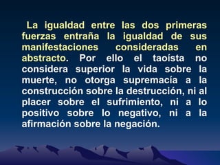 La igualdad entre las dos primeras fuerzas entraña la igualdad de sus manifestaciones consideradas en abstracto . Por ello el taoísta no considera superior la vida sobre la muerte, no otorga supremacía a la construcción sobre la destrucción, ni al placer sobre el sufrimiento, ni a lo positivo sobre lo negativo, ni a la afirmación sobre la negación. 
