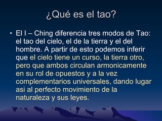 ¿Qué es el tao? El I – Ching diferencia tres modos de Tao: el tao del cielo, el de la tierra y el del hombre. A partir de esto podemos inferir que  el cielo tiene un curso, la tierra otro, pero que ambos circulan armonicamente en su rol de opuestos y a la vez complementarios universales, dando lugar asi al perfecto movimiento de la naturaleza y sus leyes. 