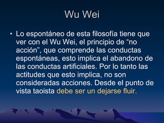 Wu Wei Lo espontáneo de esta filosofía tiene que ver con el Wu Wei, el principio de “no acción”, que comprende las conductas espontáneas, esto implica el abandono de las conductas artificiales. Por lo tanto las actitudes que esto implica, no son consideradas acciones. Desde el punto de vista taoista  debe ser un dejarse fluir. 