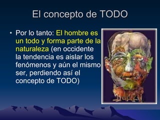 El concepto de TODO Por lo tanto:  El hombre es un todo y forma parte de la naturaleza  (en occidente la tendencia es aislar los fenómenos y aún el mismo ser, perdiendo así el concepto de TODO) 
