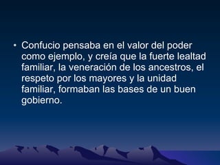 Confucio pensaba en el valor del poder como ejemplo, y creía que la fuerte lealtad familiar, la veneración de los ancestros, el respeto por los mayores y la unidad familiar, formaban las bases de un buen gobierno.  