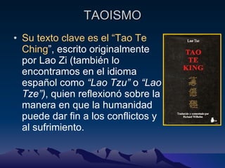 TAOISMO Su texto clave es el “Tao Te Ching ”, escrito originalmente por Lao Zi ( también lo encontramos en el idioma español como  “Lao Tzu”  o  “Lao Tze”) , quien reflexionó sobre la manera en que la humanidad puede dar fin a los conflictos y al sufrimiento. 