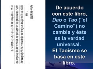 De acuerdo con este libro,  Dao  o  Tao  ("el Camino") no cambia y éste es la verdad universal.   El Taoísmo se basa en este libro.  