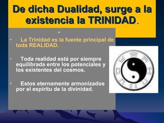 De dicha Dualidad, surge a la existencia la TRINIDAD . La Trinidad es la fuente principal de toda REALIDAD. Toda realidad está por siempre equilibrada entre los potenciales y los existentes del cosmos. Estos eternamente armonizados por el espíritu de la divinidad. 
