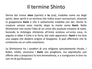 Il termine ShintoDeriva dal cinese shen (spirito) e to (via), tradotto come via degli spiriti, dove spiriti è un termine che indica esseri sovraumani, chiamati in giapponese Kamie che è solitamente tradotto con dei. Anche le creature umane sono riverite dopo la morte come Kami. Nello Shintoismo non esiste l'idea di un unico dio assoluto creatore di tutto. Secondo la mitologia shintoista all'inizio esisteva un'unica cosa, in seguito si ebbe il Cielo e la Terra, dal cielo apparvero i Kami e tra loro una coppia che diedero origine al Giappone. Si può affermare che lo scintoismo sia un culto autoctono. Lo Shintoismo ha i caratteri di una religione spiccatamente rituale, i fedeli, infatti, venerano i Kamicon preghiere, ma soprattutto con offerte atte a propiziarsi la loro benevolenza, e a scongiurare la loro ira con riti di purificazione 