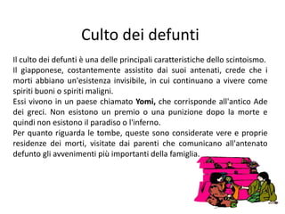 Culto dei defuntiIl culto dei defunti è una delle principali caratteristiche dello scintoismo. Il giapponese, costantemente assistito dai suoi antenati, crede che i morti abbiano un'esistenza invisibile, in cui continuano a vivere come spiriti buoni o spiriti maligni. Essi vivono in un paese chiamato Yomi, che corrisponde all'antico Ade dei greci. Non esistono un premio o una punizione dopo la morte e quindi non esistono il paradiso o l'inferno.  Per quanto riguarda le tombe, queste sono considerate vere e proprie residenze dei morti, visitate dai parenti che comunicano all'antenato defunto gli avvenimenti più importanti della famiglia. 