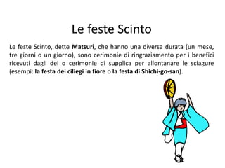 Le feste ScintoLefeste Scinto,dette Matsuri, che hanno una diversa durata (un mese, tre giorni o un giorno), sono cerimonie di ringraziamento per i benefici ricevuti dagli dei o cerimonie di supplica per allontanare le sciagure (esempi: la festa dei ciliegi in fioreo la festa di Shichi-go-san).