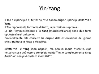 Yin-YangIl Tao è il principio di tutto: da esso hanno origine i principi dello Yin e Yang.Il Tao rappresenta l’armonia di tutto, la perfezione suprema.Lo Yin (femminile/nero) e lo Yang (maschile/bianco) sono due forze opposte che si uniscono. Probabilmente tale concetto ha origine dall’ osservazione del giorno che si tramuta in notte e viceversa. Infatti Yin e Yang sono opposti, ma non in modo assoluto, cioè nessuna cosa può essere completamente Ying o completamente Yang. Anzi l’uno non può esistere senza l’altro. 